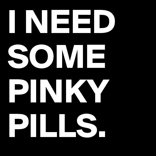 I NEED
SOME PINKY PILLS.