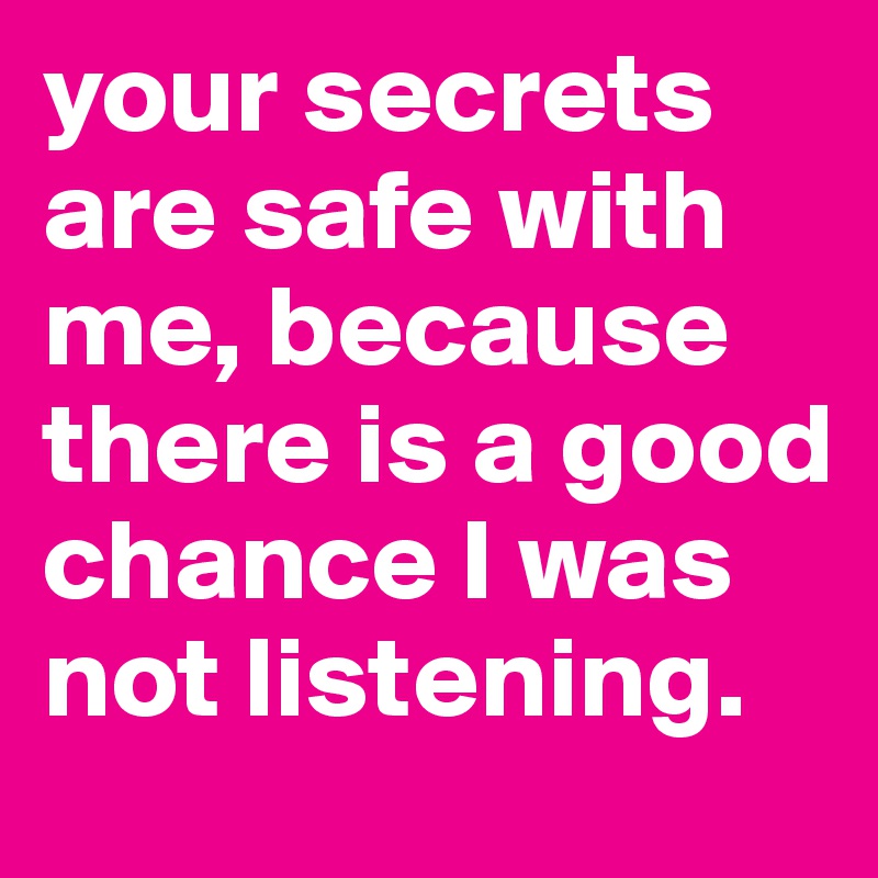 your secrets are safe with me, because there is a good chance I was not listening. 