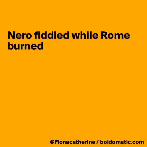 

Nero fiddled while Rome 
burned







