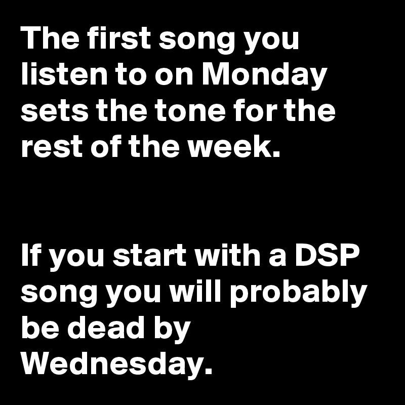 The first song you listen to on Monday sets the tone for the rest of the week.


If you start with a DSP song you will probably be dead by Wednesday. 