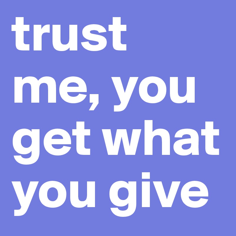 trust me, you get what you give
