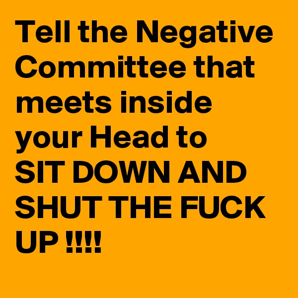 Tell the Negative Committee that meets inside your Head to
SIT DOWN AND SHUT THE FUCK
UP !!!!