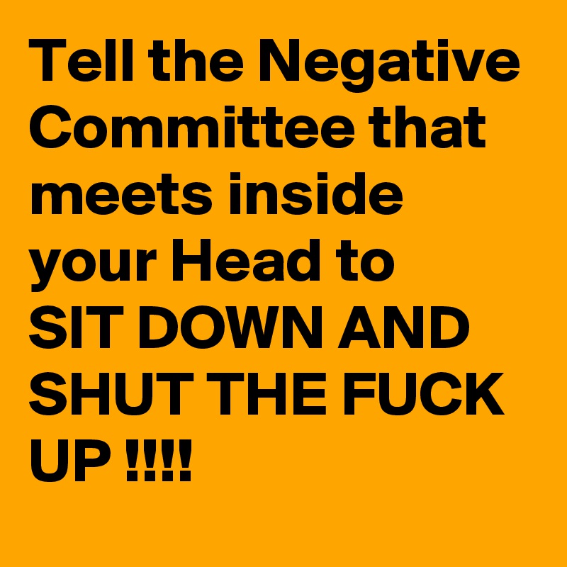 Tell the Negative Committee that meets inside your Head to
SIT DOWN AND SHUT THE FUCK
UP !!!!