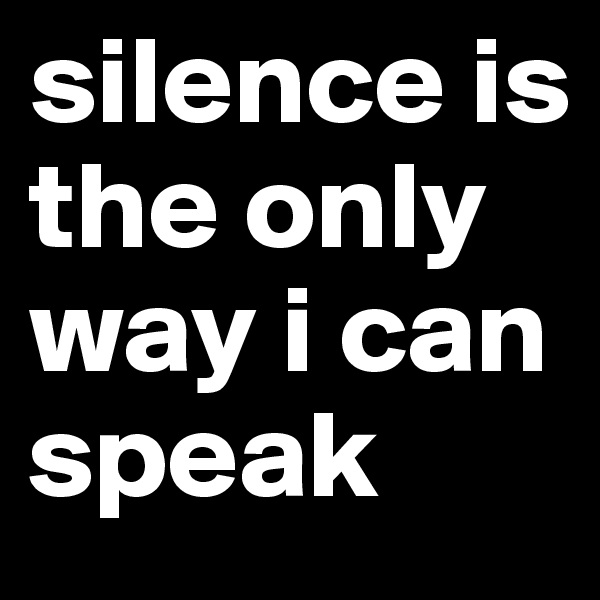 silence is the only way i can speak