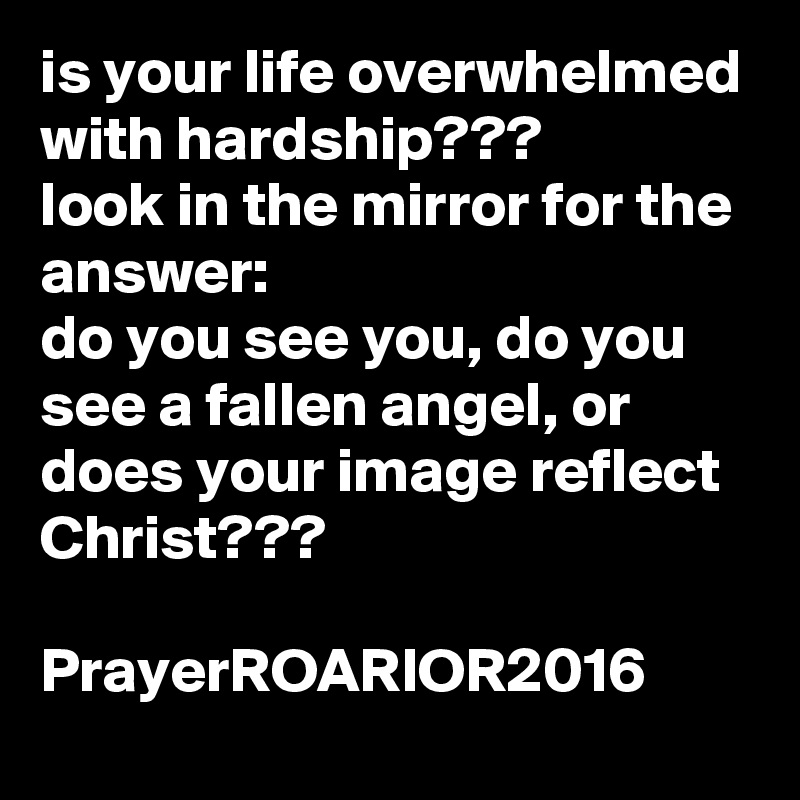 is your life overwhelmed with hardship???
look in the mirror for the answer:
do you see you, do you see a fallen angel, or does your image reflect Christ???

PrayerROARIOR2016