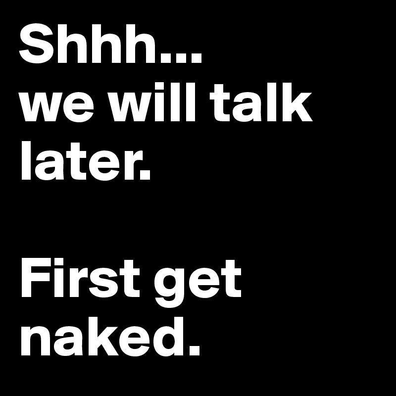 Shhh...
we will talk later. 

First get naked.