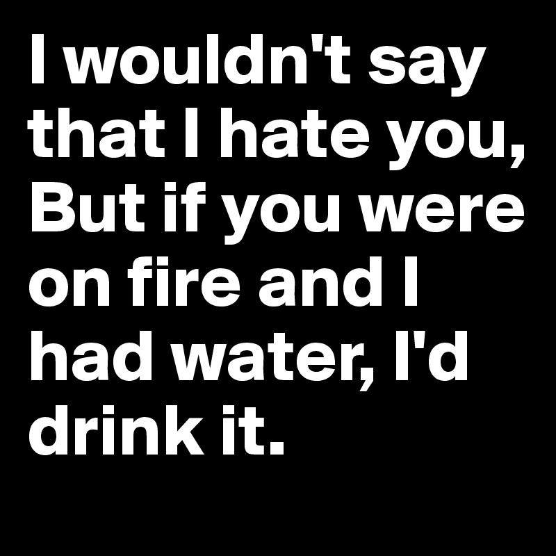 I wouldn't say that I hate you, But if you were on fire and I had water, I'd drink it. 