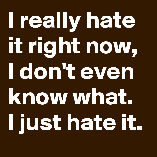 I really hate it right now, I don't even know what.
I just hate it.