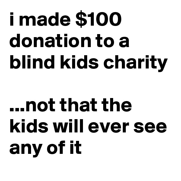 i made $100 donation to a blind kids charity

...not that the kids will ever see any of it