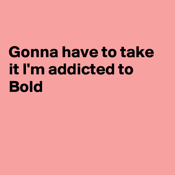 

Gonna have to take it I'm addicted to Bold



