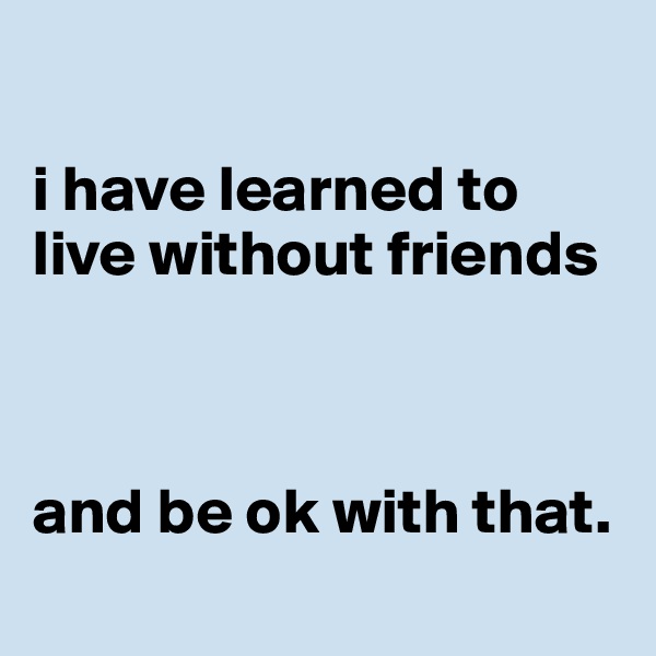 

i have learned to live without friends



and be ok with that.
