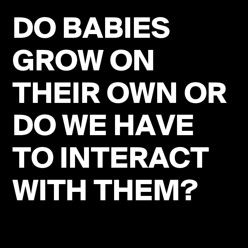 DO BABIES GROW ON THEIR OWN OR DO WE HAVE TO INTERACT WITH THEM?