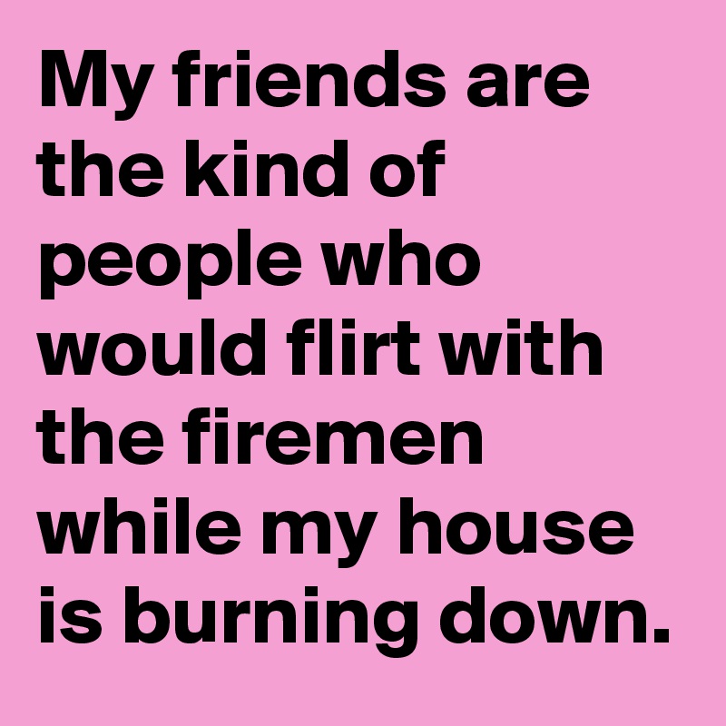 My friends are the kind of people who would flirt with the firemen while my house is burning down. 