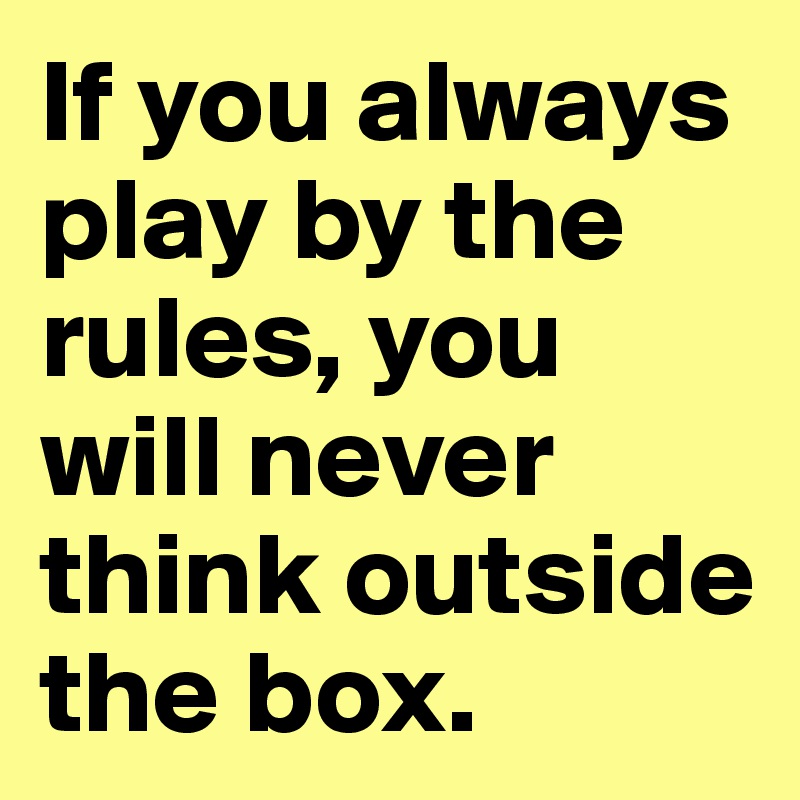 If you always play by the rules, you will never think outside the box.