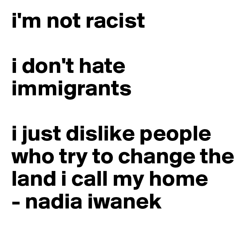 i'm not racist

i don't hate immigrants

i just dislike people who try to change the land i call my home
- nadia iwanek