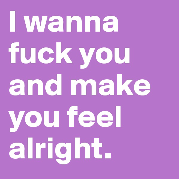 I wanna fuck you and make you feel alright.