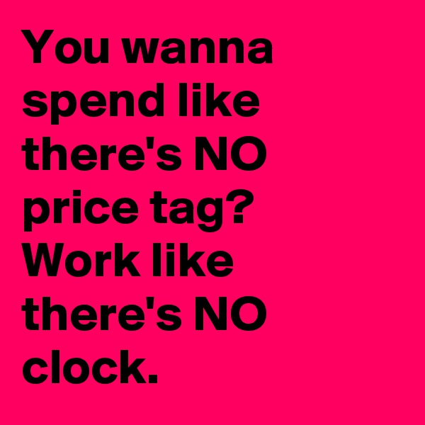 You wanna spend like there's NO price tag?
Work like there's NO clock.