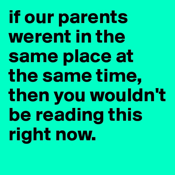 if our parents werent in the same place at the same time, then you wouldn't be reading this right now.