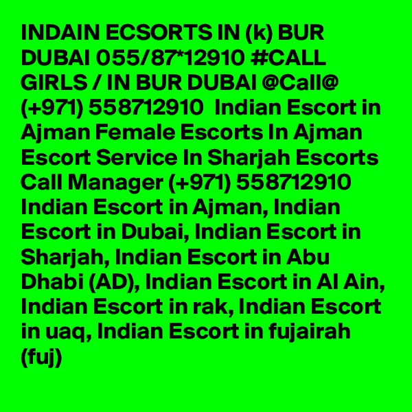 INDAIN ECSORTS IN (k) BUR DUBAI 055/87*12910 #CALL GIRLS / IN BUR DUBAI @Call@ (+971) 558712910  Indian Escort in Ajman Female Escorts In Ajman Escort Service In Sharjah Escorts
Call Manager (+971) 558712910  Indian Escort in Ajman, Indian Escort in Dubai, Indian Escort in Sharjah, Indian Escort in Abu Dhabi (AD), Indian Escort in Al Ain, Indian Escort in rak, Indian Escort in uaq, Indian Escort in fujairah (fuj) 