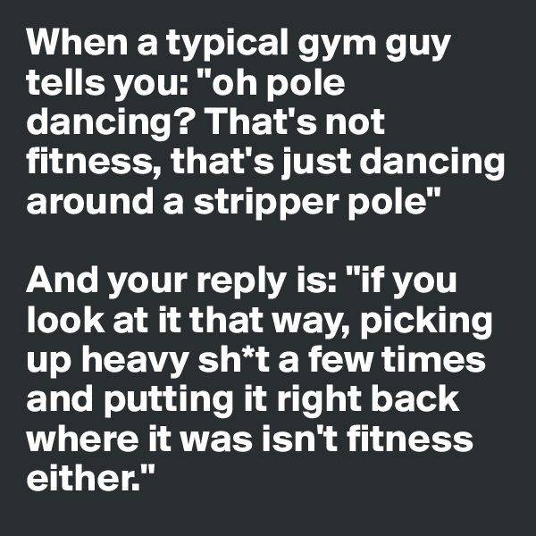 When a typical gym guy tells you: "oh pole dancing? That's not fitness, that's just dancing around a stripper pole"

And your reply is: "if you look at it that way, picking up heavy sh*t a few times and putting it right back where it was isn't fitness either."