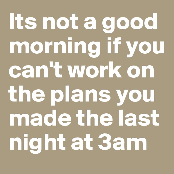 Its not a good morning if you can't work on the plans you made the last night at 3am