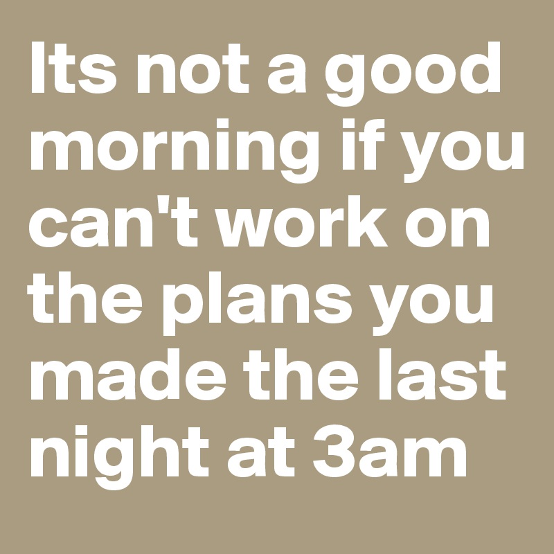 Its not a good morning if you can't work on the plans you made the last night at 3am