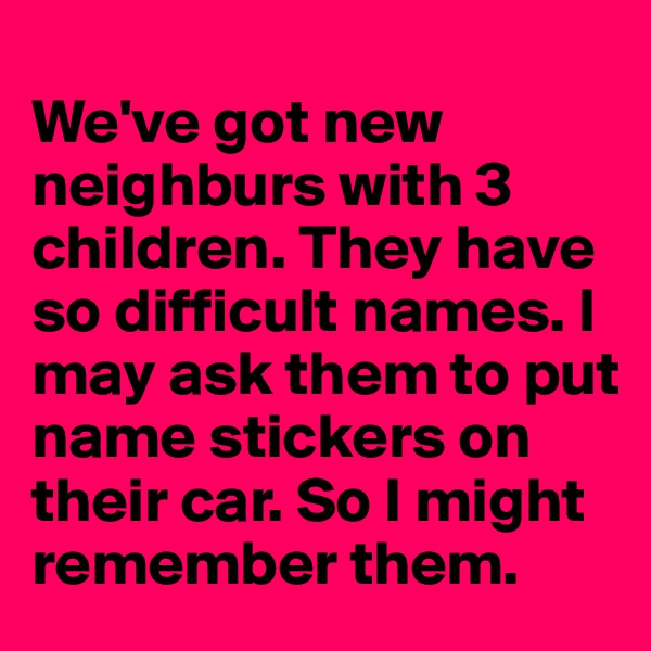 
We've got new neighburs with 3 children. They have so difficult names. I may ask them to put name stickers on their car. So I might remember them.