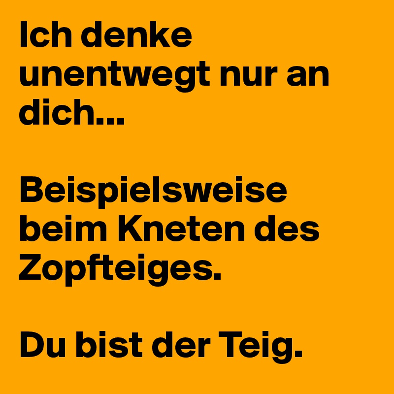 Ich denke unentwegt nur an dich...

Beispielsweise beim Kneten des Zopfteiges. 

Du bist der Teig.