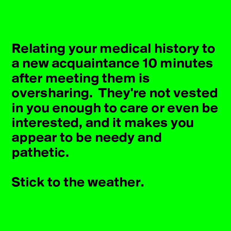 

Relating your medical history to a new acquaintance 10 minutes after meeting them is oversharing.  They're not vested in you enough to care or even be interested, and it makes you appear to be needy and pathetic.

Stick to the weather.

