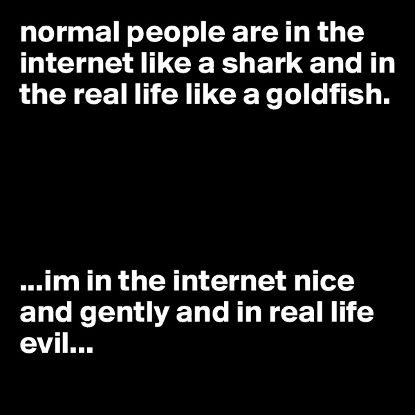 normal people are in the internet like a shark and in the real life like a goldfish. 





...im in the internet nice and gently and in real life evil...