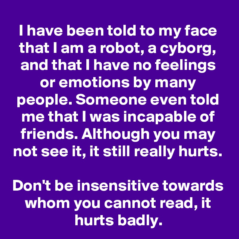 I have been told to my face that I am a robot, a cyborg, and that I have no feelings or emotions by many people. Someone even told me that I was incapable of friends. Although you may not see it, it still really hurts.

Don't be insensitive towards whom you cannot read, it hurts badly.