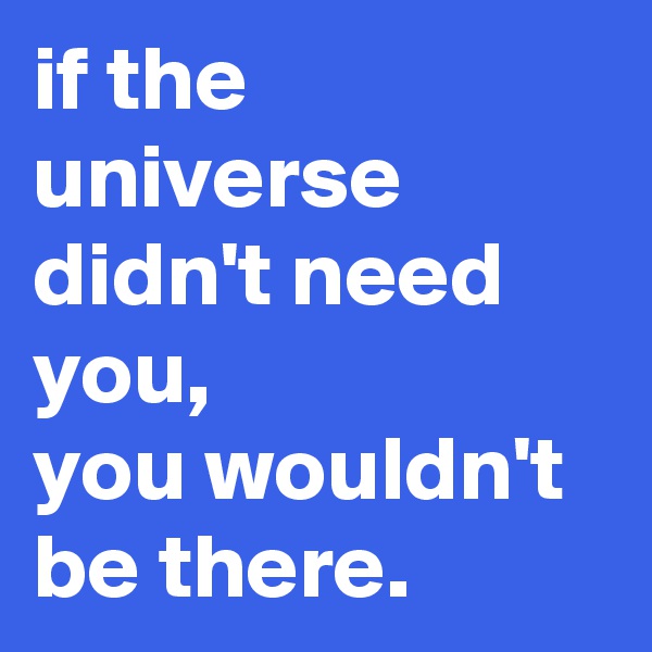 if the universe didn't need you, 
you wouldn't be there.