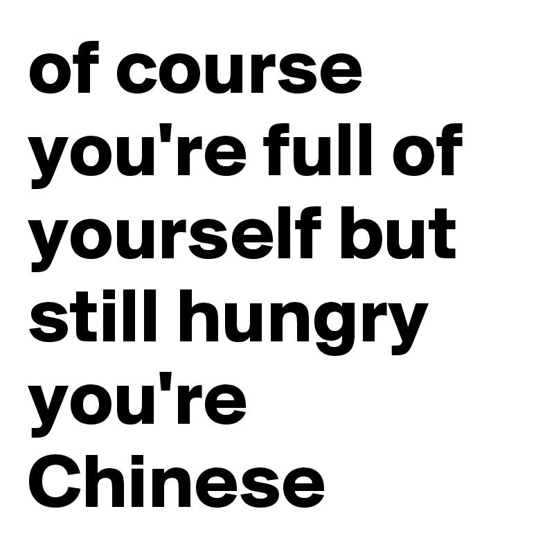 of course you're full of yourself but still hungry you're Chinese