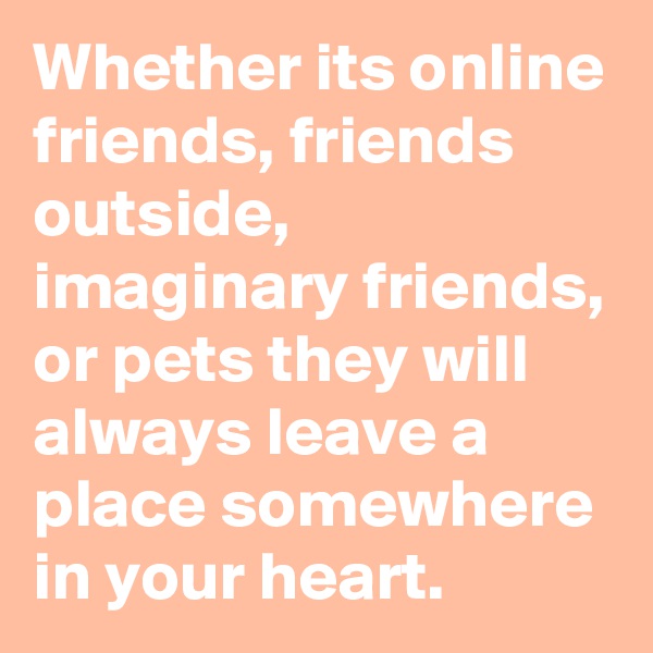 Whether its online friends, friends outside, imaginary friends, or pets they will always leave a place somewhere in your heart. 