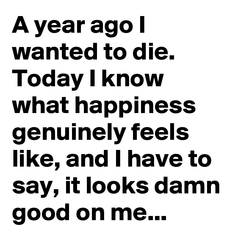 A year ago I wanted to die. Today I know what happiness genuinely feels like, and I have to say, it looks damn good on me...