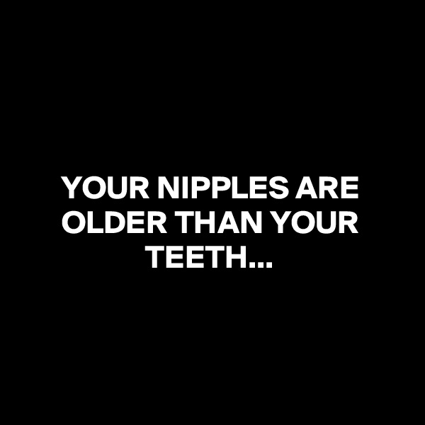 



YOUR NIPPLES ARE OLDER THAN YOUR TEETH...



