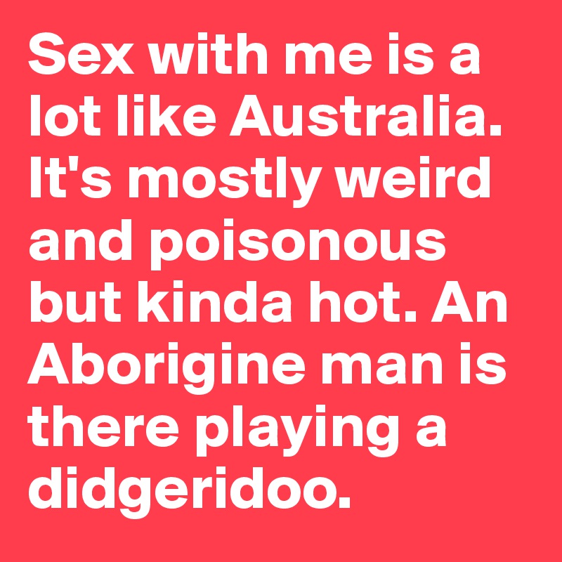 Sex with me is a lot like Australia. It's mostly weird and poisonous but kinda hot. An Aborigine man is there playing a didgeridoo.