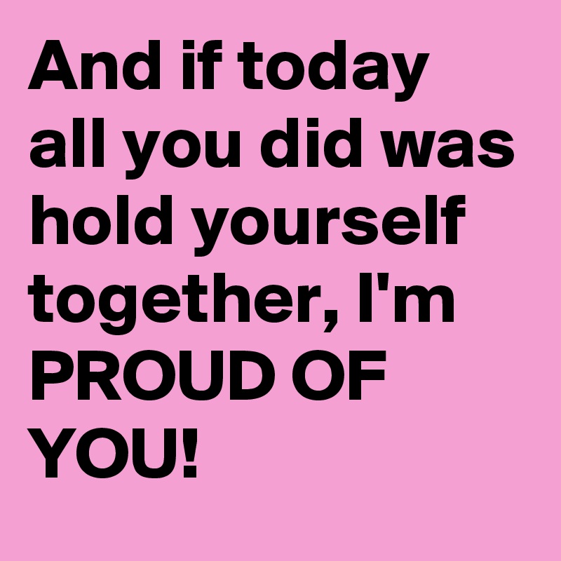 And if today all you did was hold yourself together, I'm PROUD OF YOU!