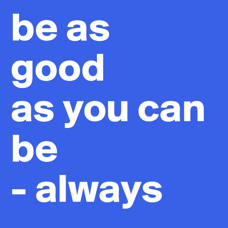 be as
good 
as you can be
- always 