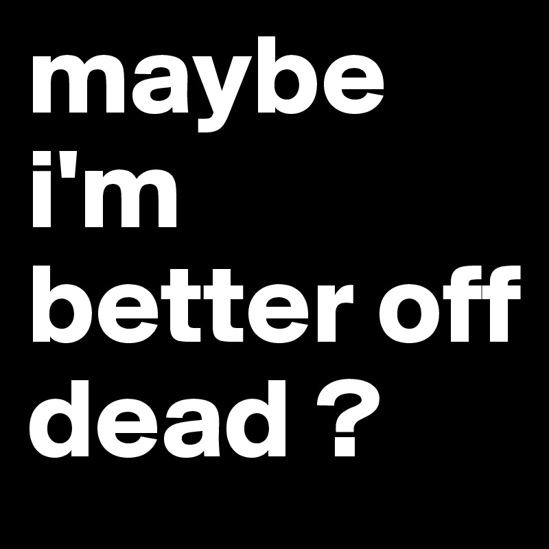 maybe i'm better off dead ?