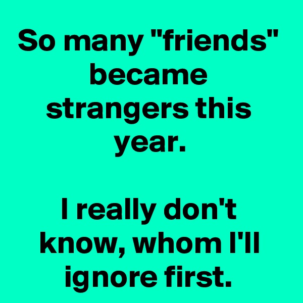 So many "friends" became strangers this year.

I really don't know, whom I'll ignore first.