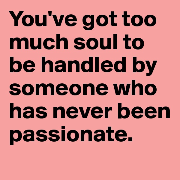 You've got too much soul to be handled by someone who has never been passionate.