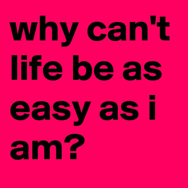 why can't life be as easy as i am?