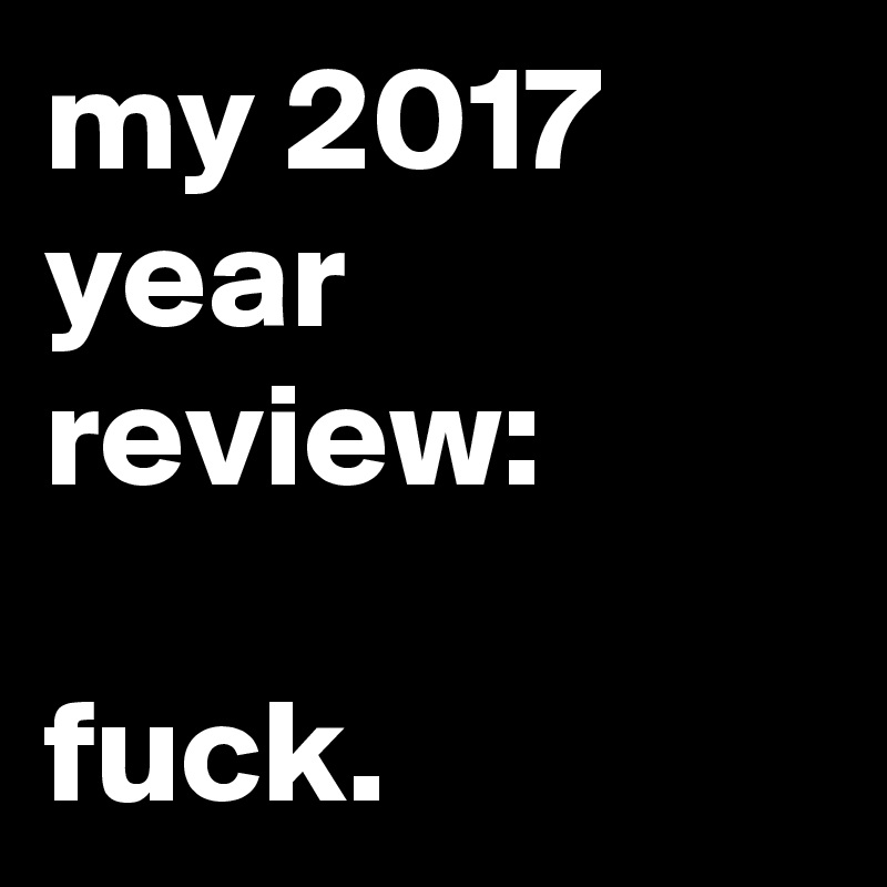 my 2017 year review:

fuck.