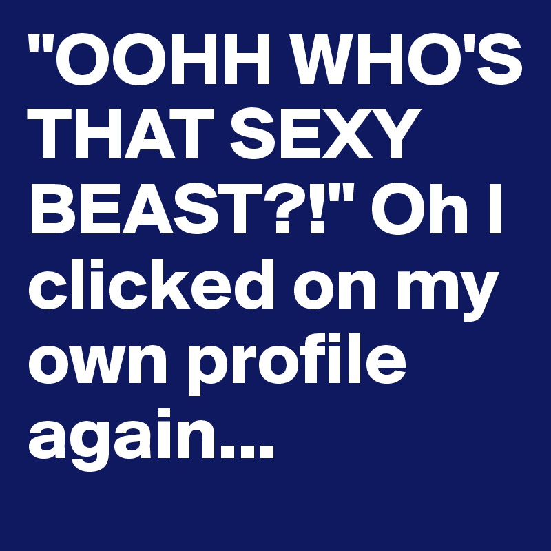 "OOHH WHO'S THAT SEXY BEAST?!" Oh I clicked on my own profile again...