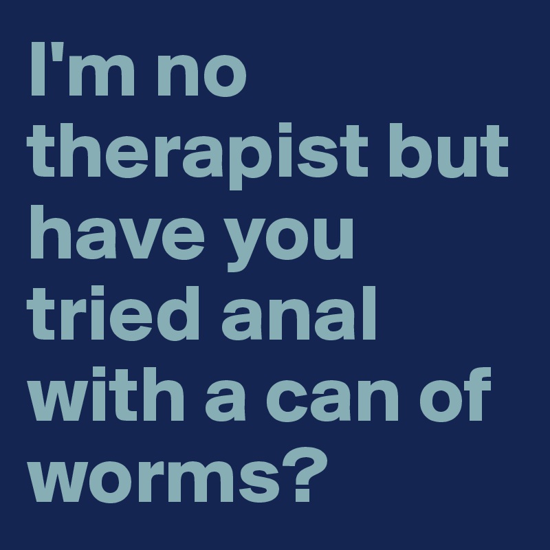 I'm no therapist but have you tried anal with a can of worms?