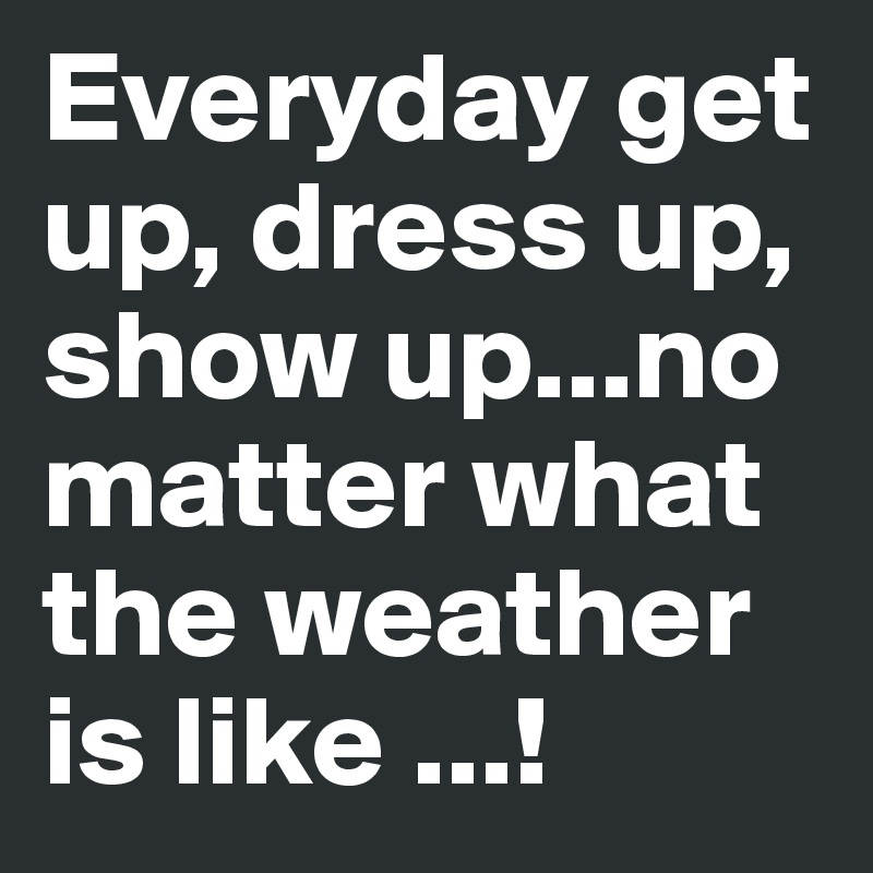 Everyday get up, dress up, show up...no matter what the weather is like ...! 