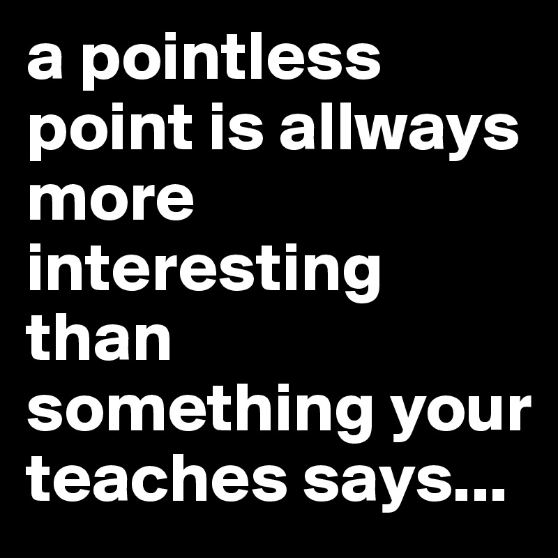 a pointless point is allways more interesting than something your teaches says...