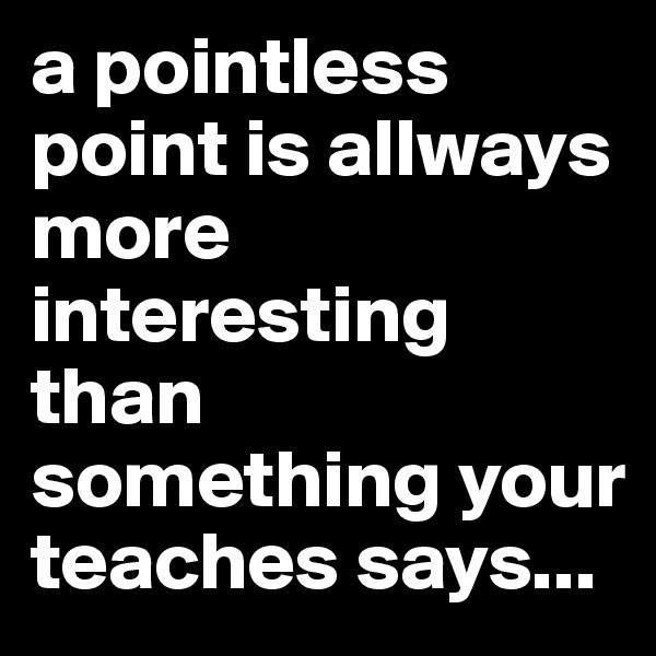 a pointless point is allways more interesting than something your teaches says...
