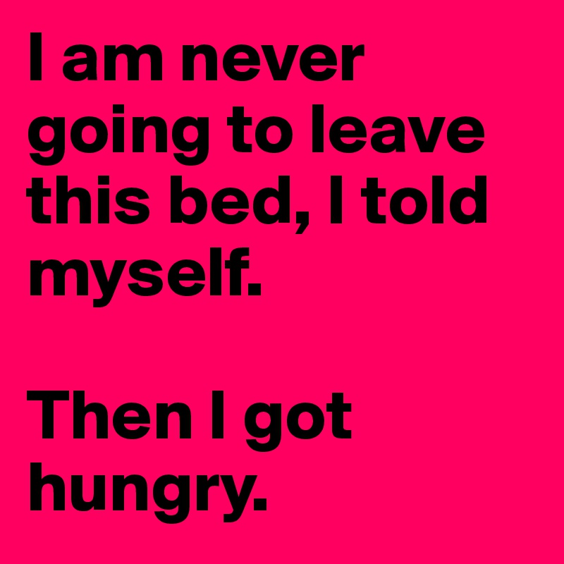 I am never going to leave this bed, I told myself.  

Then I got hungry. 